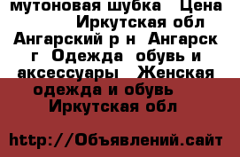 мутоновая шубка › Цена ­ 4 000 - Иркутская обл., Ангарский р-н, Ангарск г. Одежда, обувь и аксессуары » Женская одежда и обувь   . Иркутская обл.